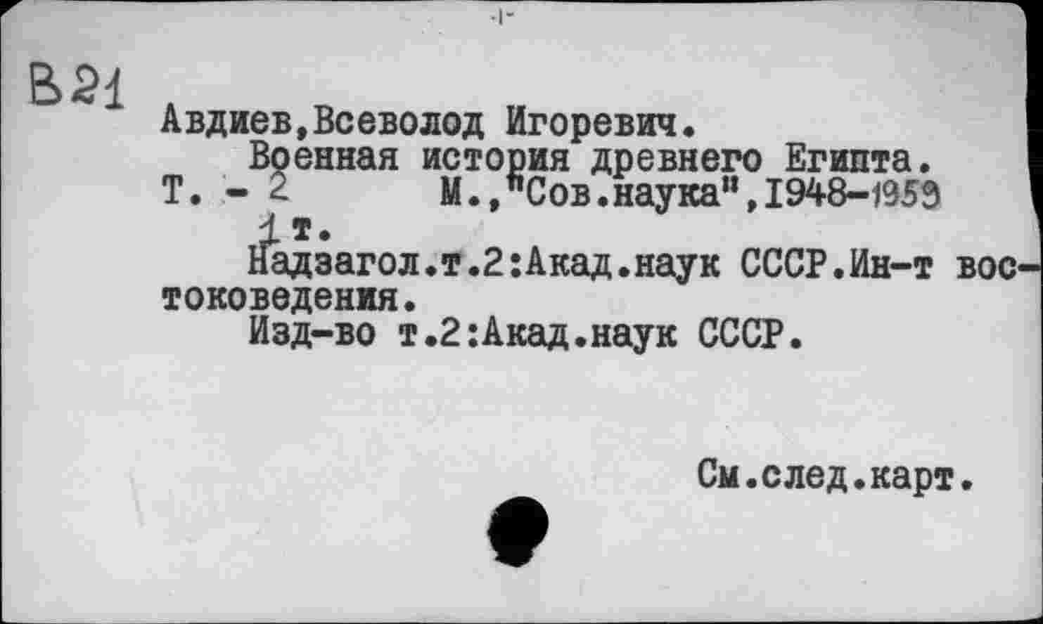 ﻿В 21 .
Авдиев,Всеволод Игоревич.
Военная история древнего Египта.
Т. - 2	М., "Сов. наука", 1948-1959
1т.
Надзагол.т.2:Акад.наук СССР.Ин-т вое токоведения.
Изд-во т.2:Акад.наук СССР.
См.след.карт.